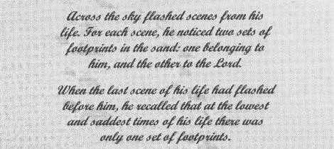 Across the sky flashed scenes from his life. For each scene he noticed two sets of footprints in the sand; One belonging to him, and the other to the Lord. When the last scene had flashed before him, he recalled that at the lowest and saddest times in his life there was only one set of footprints in the sand.