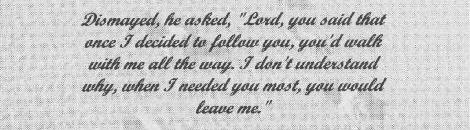 Dismayed, he asked, "Lord, you said that once I decided to follow you, you'd walk with me all the way. I don't understand why, when I needed you most, you would leave me." 