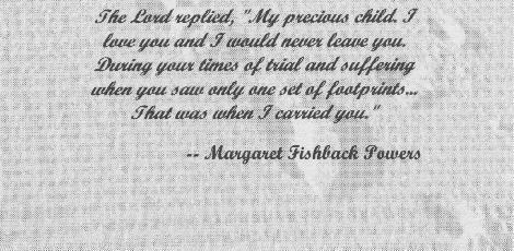 The Lord replied, "My precious child, I love you and I would never leave you. During your times of trial and suffering, when you saw only one set of footprints... that was when I carried you."  -- Margaret Fishback Powers
